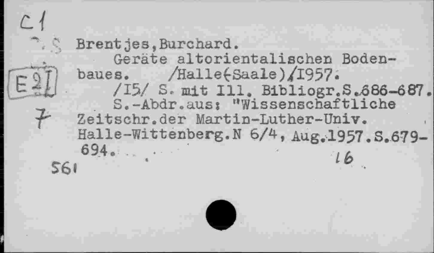 ﻿Brent jes,Burchard.
Geräte altorientalischen Bodenbaues. /Halle (-Saale)/1957«
/15/ S. mit Ill. Bibliogr.S^686-687.
S.-Abdr.aus: '’Wissenschaftliche Zeitschr.der Martin-Luther-Univ. Halle-Wittenberg.N 6/4, Aug.1957.S.679-694 °	'	/6
S6I	•